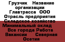 Грузчик › Название организации ­ Главтрасса, ООО › Отрасль предприятия ­ Складское хозяйство › Минимальный оклад ­ 1 - Все города Работа » Вакансии   . Северная Осетия